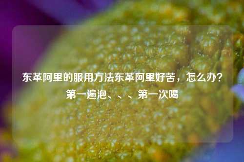 东革阿里的服用方法东革阿里好苦，怎么办？第一遍泡、、、第一次喝,东革阿里的服用方法东革阿里好苦，怎么办？第一遍泡、、、第一次喝,第1张