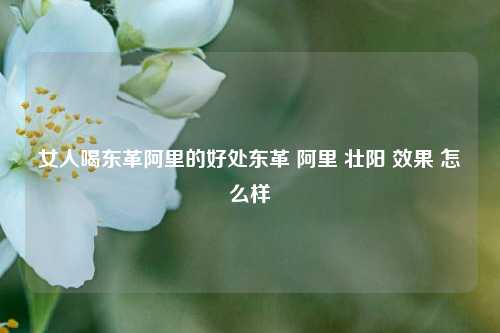 女人喝东革阿里的好处东革 阿里 壮阳 效果 怎么样,女人喝东革阿里的好处东革 阿里 壮阳 效果 怎么样,东革阿里,第1张